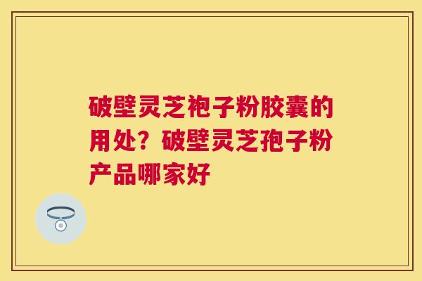 破壁灵芝袍子粉胶囊的用处?破壁灵芝孢子粉产品哪家好 破壁灵芝袍子粉胶囊的用处?破壁灵芝孢子粉产品哪家好