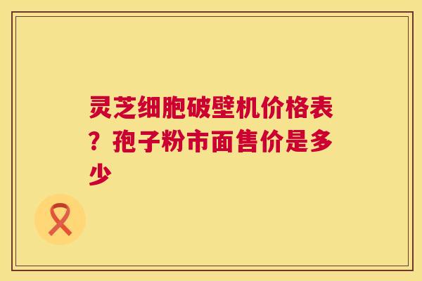 灵芝细胞破壁机价格表?孢子粉市面售价是多少 灵芝细胞破壁机价格表?孢子粉市面售价是多少