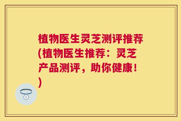 植物医生灵芝测评推荐(植物医生推荐:灵芝产品测评,助你健康!) 植物医生灵芝测评推荐(植物医生推荐:灵芝产品测评,助你健康!)