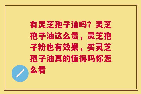 有灵芝孢子油吗？灵芝孢子油这么贵，灵芝孢子粉也有效果，买灵芝孢子油真的值得吗你怎么看