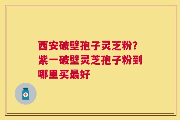 西安破壁孢子灵芝粉?紫一破壁灵芝孢子粉到哪里买好 西安破壁孢子灵芝粉?紫一破壁灵芝孢子粉到哪里买好