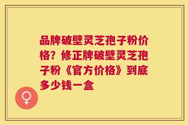 品牌破壁灵芝孢子粉价格?修正牌破壁灵芝孢子粉《官方价格》到底多少钱一盒 品牌破壁灵芝孢子粉价格?修正牌破壁灵芝孢子粉《官方价格》到底多少钱一盒