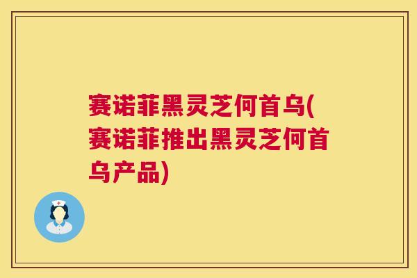 赛诺菲黑灵芝何首乌(赛诺菲推出黑灵芝何首乌产品) 赛诺菲黑灵芝何首乌(赛诺菲推出黑灵芝何首乌产品)