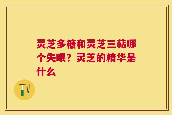 灵芝多糖和灵芝三萜哪个?灵芝的精华是什么 灵芝多糖和灵芝三萜哪个?灵芝的精华是什么