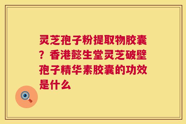 灵芝孢子粉提取物胶囊？香港懿生堂灵芝破壁孢子精华素胶囊的功效是什么