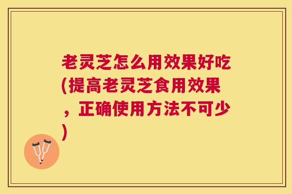 老灵芝怎么用效果好吃(提高老灵芝食用效果,正确使用方法不可少) 老灵芝怎么用效果好吃(提高老灵芝食用效果,正确使用方法不可少)