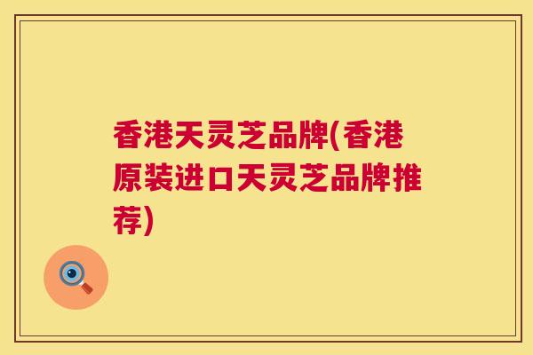 香港天灵芝品牌(香港原装进口天灵芝品牌推荐) 香港天灵芝品牌(香港原装进口天灵芝品牌推荐)