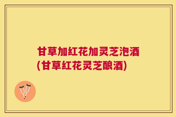 甘草加红花加灵芝泡酒(甘草红花灵芝酿酒) 甘草加红花加灵芝泡酒(甘草红花灵芝酿酒)