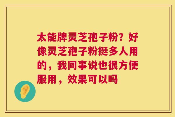 太能牌灵芝孢子粉?好像灵芝孢子粉挺多人用的,我同事说也很方便服用,效果可以吗 太能牌灵芝孢子粉?好像灵芝孢子粉挺多人用的,我同事说也很方便服用,效果可以吗