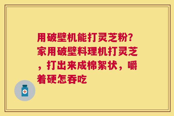 用破壁机能打灵芝粉？家用破壁料理机打灵芝，打出来成棉絮状，嚼着硬怎吞吃