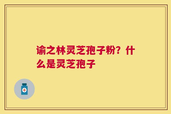 谕之林灵芝孢子粉?什么是灵芝孢子 谕之林灵芝孢子粉?什么是灵芝孢子