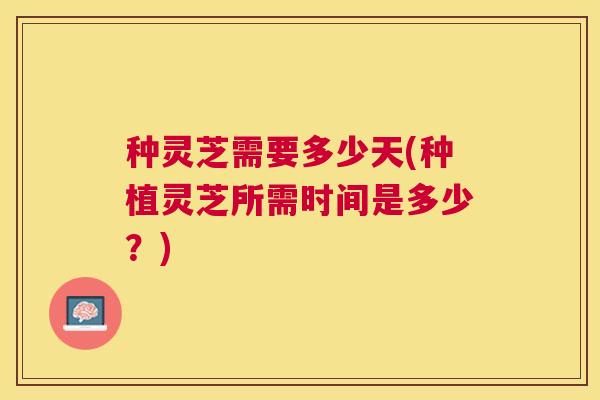 种灵芝需要多少天(种植灵芝所需时间是多少？)