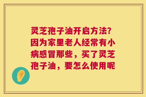 灵芝孢子油开启方法？因为家里老人经常有小那些，买了灵芝孢子油，要怎么使用呢