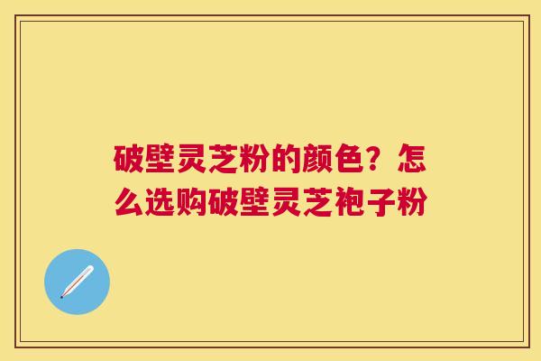 破壁灵芝粉的颜色？怎么选购破壁灵芝袍子粉