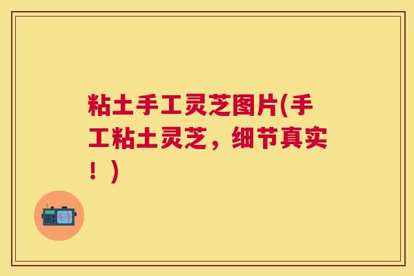 粘土手工灵芝图片(手工粘土灵芝,细节真实!) 粘土手工灵芝图片(手工粘土灵芝,细节真实!)