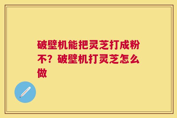 破壁机能把灵芝打成粉不?破壁机打灵芝怎么做 破壁机能把灵芝打成粉不?破壁机打灵芝怎么做