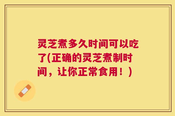 灵芝煮多久时间可以吃了(正确的灵芝煮制时间，让你正常食用！)