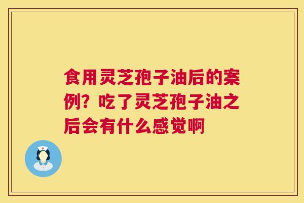 食用灵芝孢子油后的案例？吃了灵芝孢子油之后会有什么感觉啊