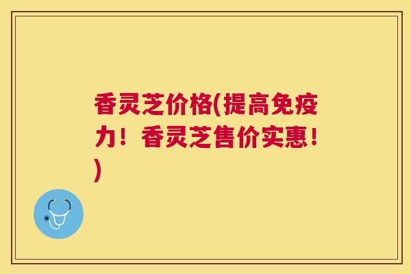 香灵芝价格(提高免疫力!香灵芝售价实惠!) 香灵芝价格(提高免疫力!香灵芝售价实惠!)
