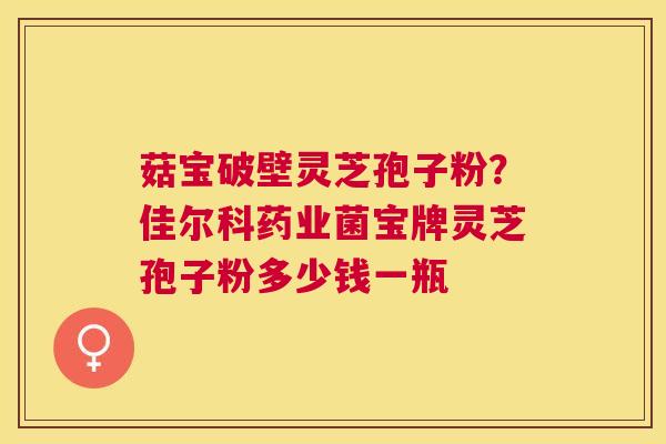 菇宝破壁灵芝孢子粉？佳尔科药业菌宝牌灵芝孢子粉多少钱一瓶
