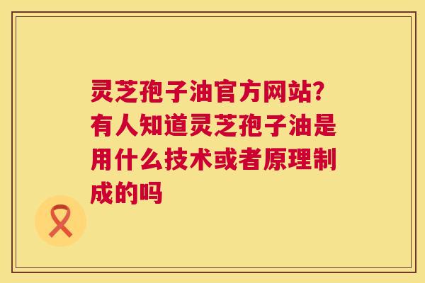 灵芝孢子油官方网站?有人知道灵芝孢子油是用什么技术或者原理制成的吗 灵芝孢子油官方网站?有人知道灵芝孢子油是用什么技术或者原理制成的吗