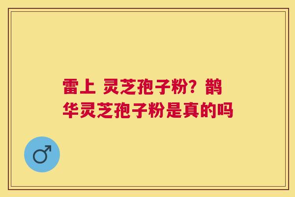 雷上 灵芝孢子粉？鹊华灵芝孢子粉是真的吗