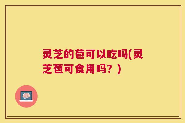 灵芝的苞可以吃吗(灵芝苞可食用吗？)