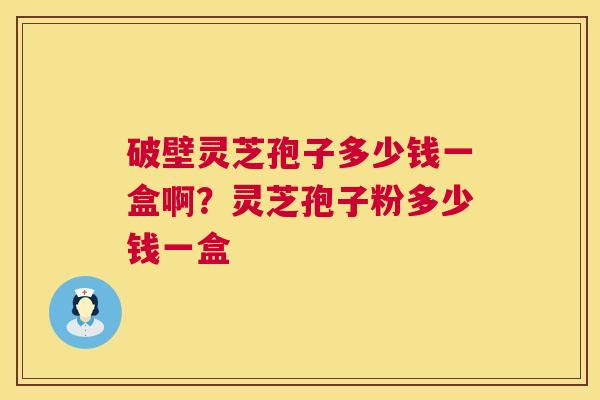 破壁灵芝孢子多少钱一盒啊?灵芝孢子粉多少钱一盒 破壁灵芝孢子多少钱一盒啊?灵芝孢子粉多少钱一盒