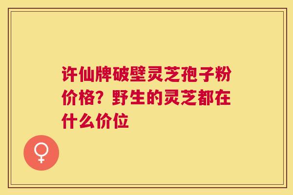 许仙牌破壁灵芝孢子粉价格?野生的灵芝都在什么价位 许仙牌破壁灵芝孢子粉价格?野生的灵芝都在什么价位