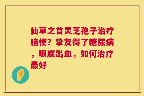 仙草之首灵芝孢子脑梗?挚友得了,眼底出,如何好 仙草之首灵芝孢子脑梗?挚友得了,眼底出,如何好