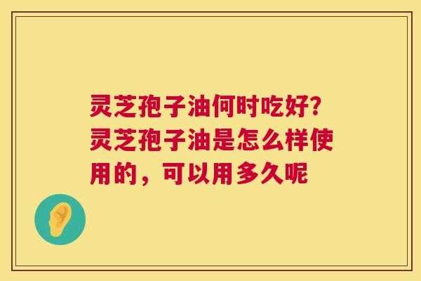 灵芝孢子油何时吃好?灵芝孢子油是怎么样使用的,可以用多久呢 灵芝孢子油何时吃好?灵芝孢子油是怎么样使用的,可以用多久呢