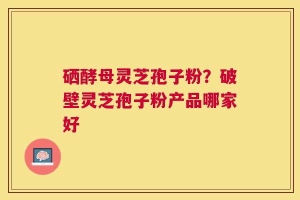 硒酵母灵芝孢子粉？破壁灵芝孢子粉产品哪家好