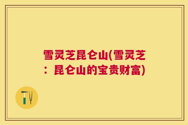 雪灵芝昆仑山(雪灵芝：昆仑山的宝贵财富)
