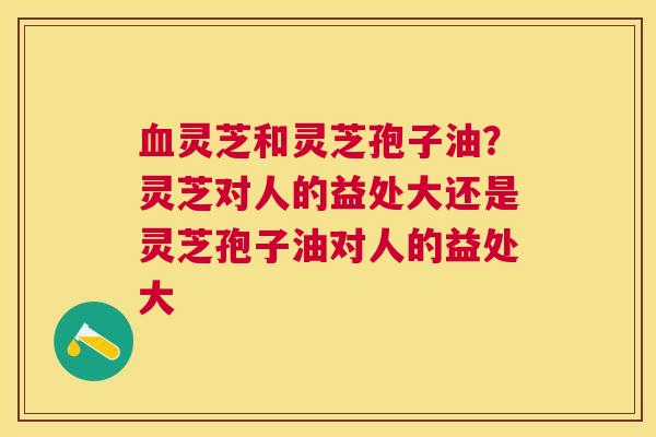 灵芝和灵芝孢子油？灵芝对人的益处大还是灵芝孢子油对人的益处大