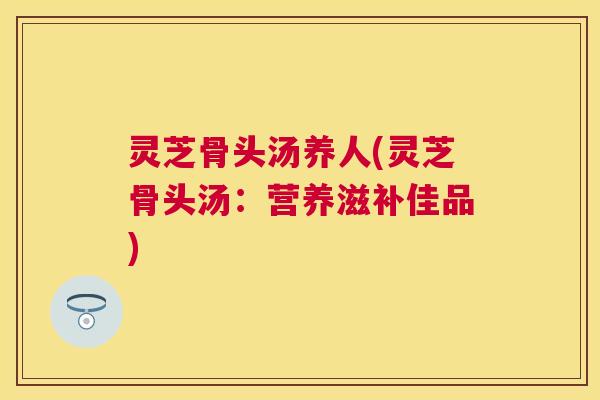 灵芝骨头汤养人(灵芝骨头汤：营养滋补佳品)