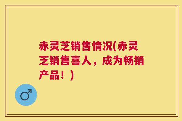 赤灵芝销售情况(赤灵芝销售喜人，成为畅销产品！)