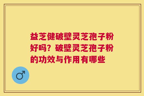 益芝健破壁灵芝孢子粉好吗？破壁灵芝孢子粉的功效与作用有哪些