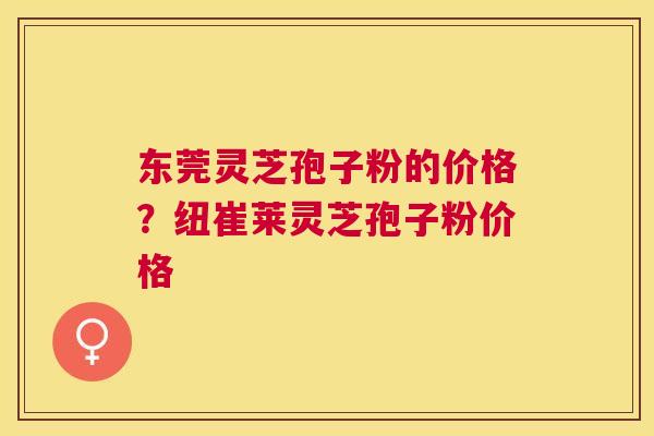 东莞灵芝孢子粉的价格？纽崔莱灵芝孢子粉价格