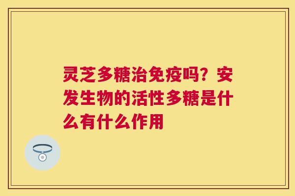 灵芝多糖免疫吗?安发生物的活性多糖是什么有什么作用 灵芝多糖免疫吗?安发生物的活性多糖是什么有什么作用
