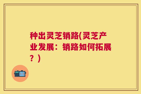 种出灵芝销路(灵芝产业发展：销路如何拓展？)