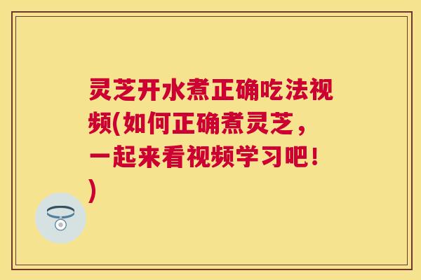 灵芝开水煮正确吃法视频(如何正确煮灵芝，一起来看视频学习吧！)