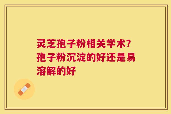 灵芝孢子粉相关学术？孢子粉沉淀的好还是易溶解的好