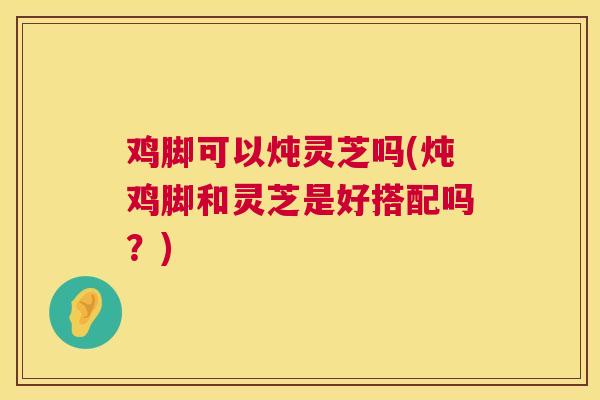 鸡脚可以炖灵芝吗(炖鸡脚和灵芝是好搭配吗？)