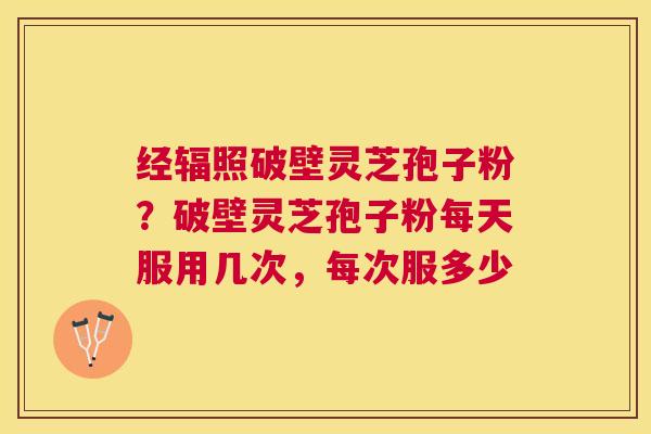 经辐照破壁灵芝孢子粉?破壁灵芝孢子粉每天服用几次,每次服多少 经辐照破壁灵芝孢子粉?破壁灵芝孢子粉每天服用几次,每次服多少