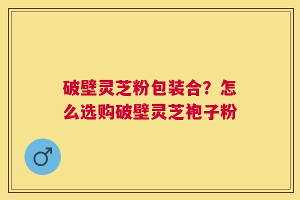 破壁灵芝粉包装合?怎么选购破壁灵芝袍子粉 破壁灵芝粉包装合?怎么选购破壁灵芝袍子粉