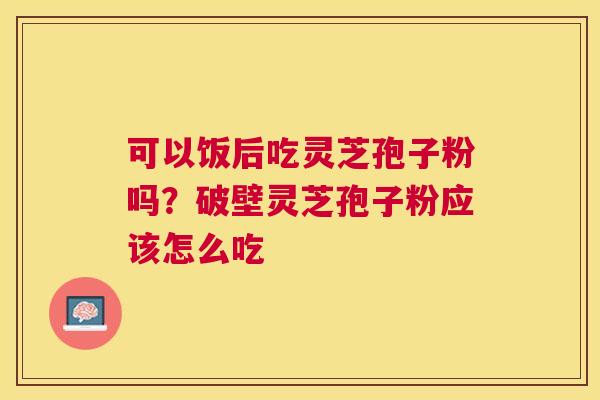 可以饭后吃灵芝孢子粉吗？破壁灵芝孢子粉应该怎么吃