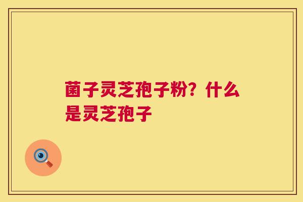 菌子灵芝孢子粉?什么是灵芝孢子 菌子灵芝孢子粉?什么是灵芝孢子
