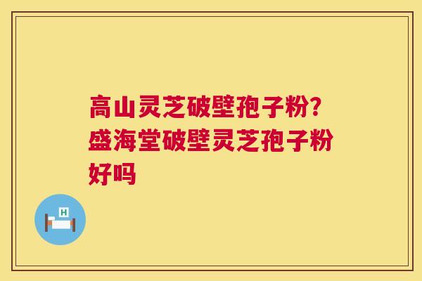 高山灵芝破壁孢子粉？盛海堂破壁灵芝孢子粉好吗