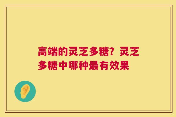 高端的灵芝多糖?灵芝多糖中哪种有效果 高端的灵芝多糖?灵芝多糖中哪种有效果