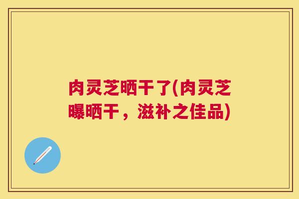 肉灵芝晒干了(肉灵芝曝晒干，滋补之佳品)